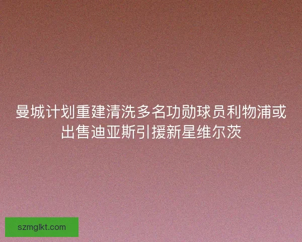 曼城计划重建清洗多名功勋球员利物浦或出售迪亚斯引援新星维尔茨 曼城计划重建清洗多名功勋球员利物浦或出售迪亚斯引援新星维尔茨
