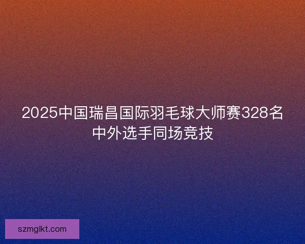 2025中国瑞昌国际羽毛球大师赛328名中外选手同场竞技