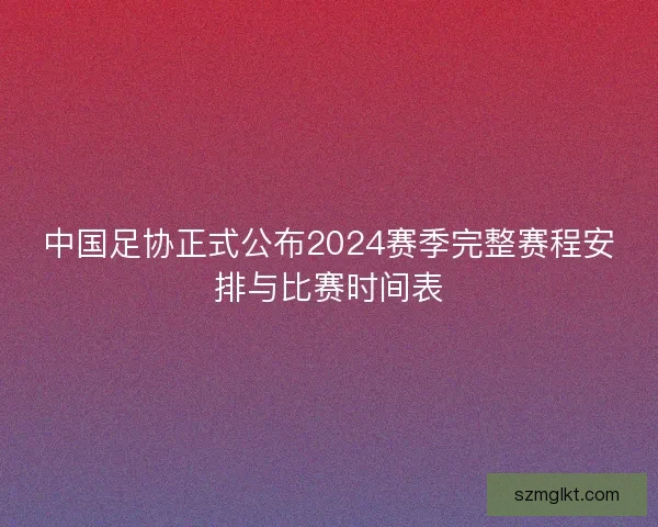 中国足协正式公布2024赛季完整赛程安排与比赛时间表
