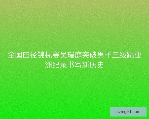 全国田径锦标赛吴瑞庭突破男子三级跳亚洲纪录书写新历史