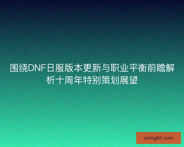 围绕DNF日服版本更新与职业平衡前瞻解析十周年特别策划展望