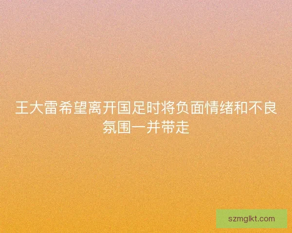 王大雷希望离开国足时将负面情绪和不良氛围一并带走
