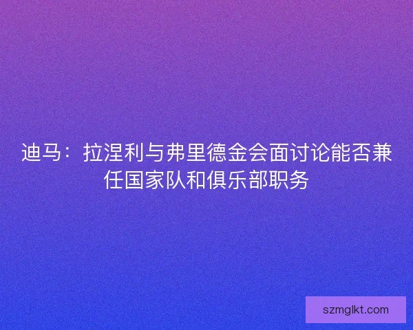 迪马：拉涅利与弗里德金会面讨论能否兼任国家队和俱乐部职务