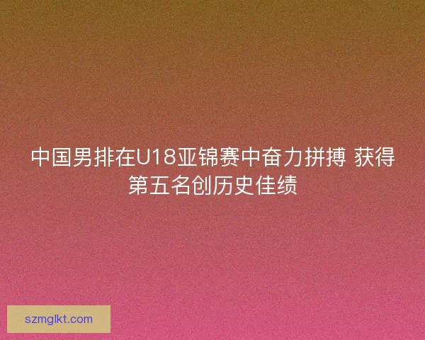 中国男排在U18亚锦赛中奋力拼搏 获得第五名创历史佳绩