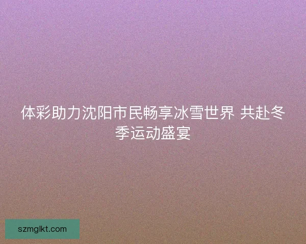 体彩助力沈阳市民畅享冰雪世界 共赴冬季运动盛宴