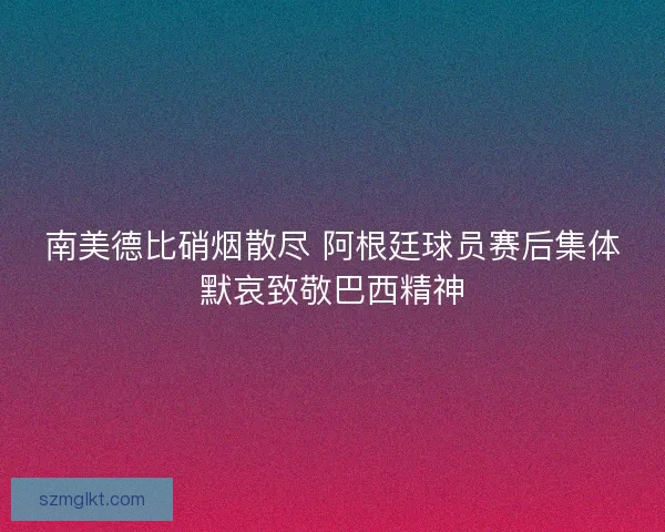 南美德比硝烟散尽 阿根廷球员赛后集体默哀致敬巴西精神