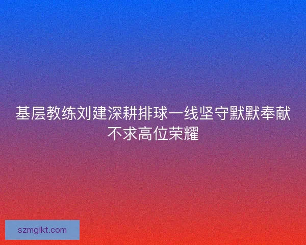 基层教练刘建深耕排球一线坚守默默奉献不求高位荣耀