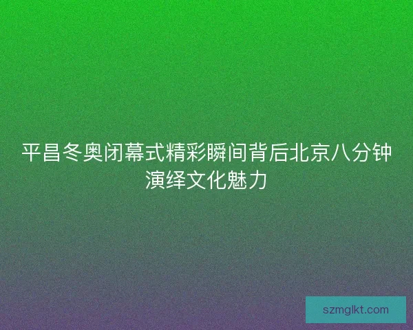 平昌冬奥闭幕式精彩瞬间背后北京八分钟演绎文化魅力