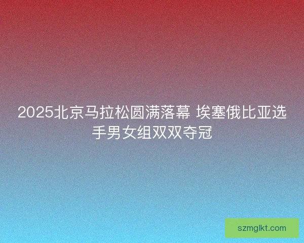 2025北京马拉松圆满落幕 埃塞俄比亚选手男女组双双夺冠