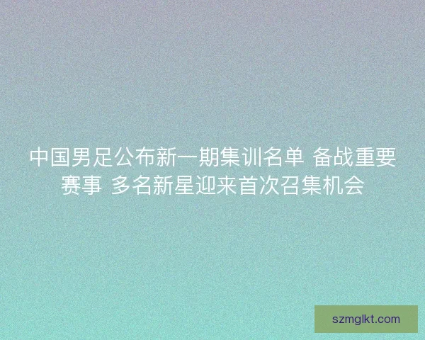 中国男足公布新一期集训名单 备战重要赛事 多名新星迎来首次召集机会
