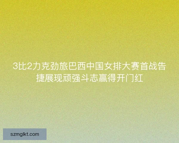 3比2力克劲旅巴西中国女排大赛首战告捷展现顽强斗志赢得开门红