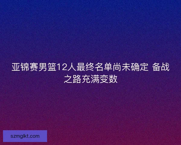 亚锦赛男篮12人最终名单尚未确定 备战之路充满变数 亚锦赛男篮12人最终名单尚未确定 备战之路充满变数