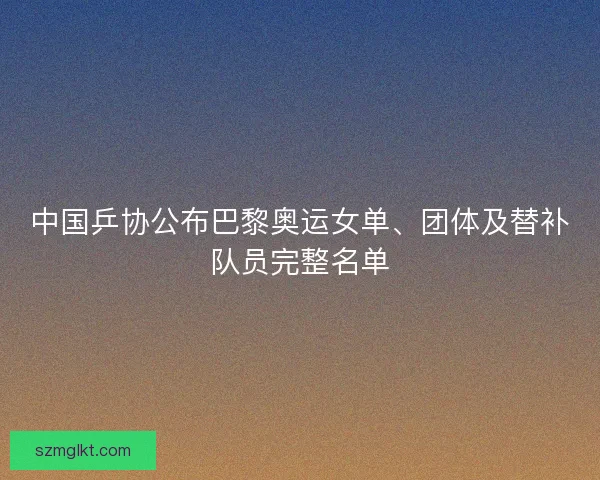 中国乒协公布巴黎奥运女单、团体及替补队员完整名单