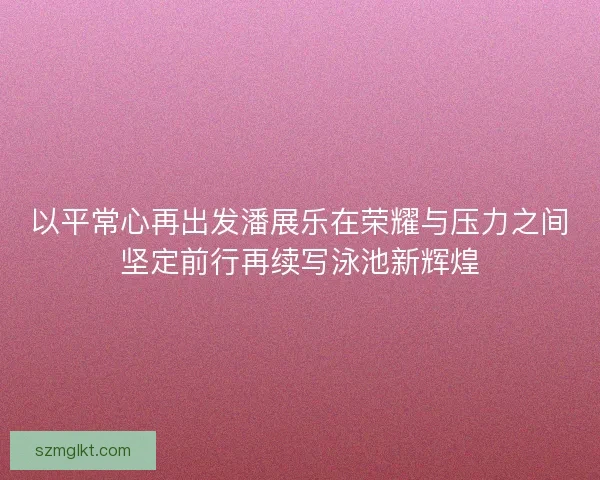 以平常心再出发潘展乐在荣耀与压力之间坚定前行再续写泳池新辉煌 以平常心再出发潘展乐在荣耀与压力之间坚定前行再续写泳池新辉煌