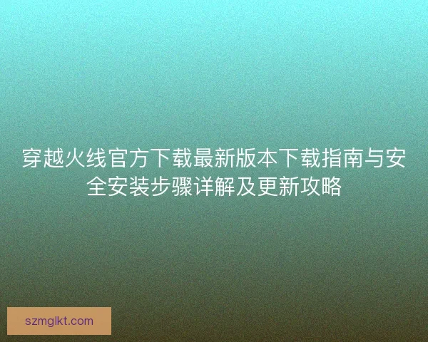 穿越火线官方下载最新版本下载指南与安全安装步骤详解及更新攻略