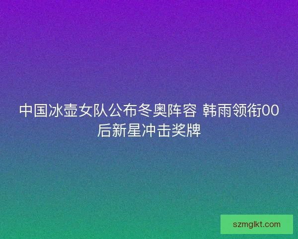 中国冰壶女队公布冬奥阵容 韩雨领衔00后新星冲击奖牌