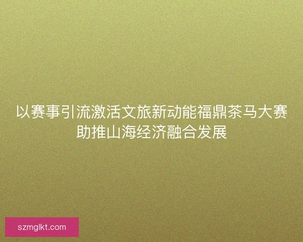 以赛事引流激活文旅新动能福鼎茶马大赛助推山海经济融合发展