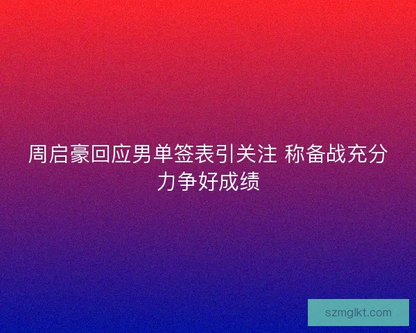 周启豪回应男单签表引关注 称备战充分力争好成绩 周启豪回应男单签表引关注 称备战充分力争好成绩