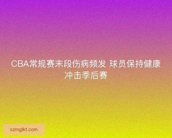 CBA常规赛末段伤病频发 球员保持健康冲击季后赛