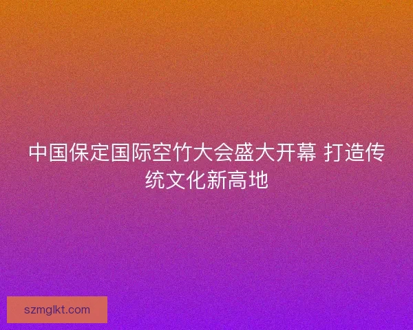 中国保定国际空竹大会盛大开幕 打造传统文化新高地 中国保定国际空竹大会盛大开幕 打造传统文化新高地