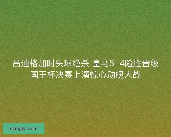 吕迪格加时头球绝杀 皇马5-4险胜晋级国王杯决赛上演惊心动魄大战