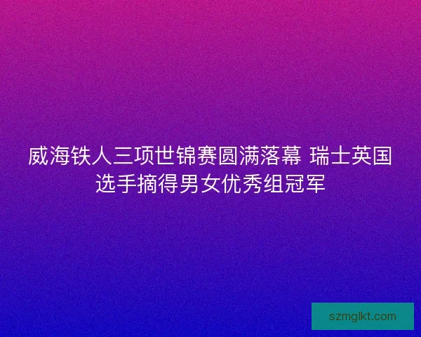 威海铁人三项世锦赛圆满落幕 瑞士英国选手摘得男女优秀组冠军