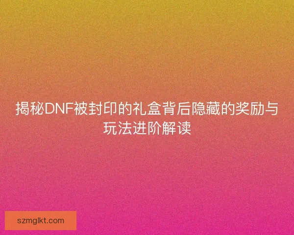 揭秘DNF被封印的礼盒背后隐藏的奖励与玩法进阶解读