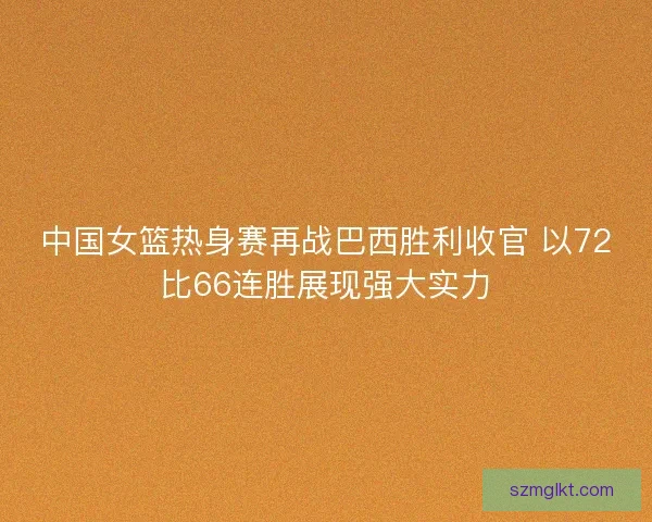 中国女篮热身赛再战巴西胜利收官 以72比66连胜展现强大实力